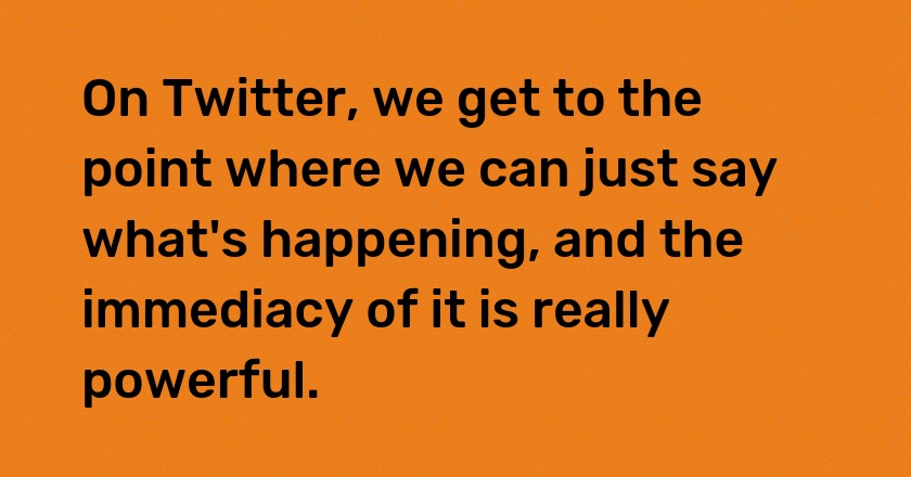 On Twitter, we get to the point where we can just say what's happening, and the immediacy of it is really powerful.