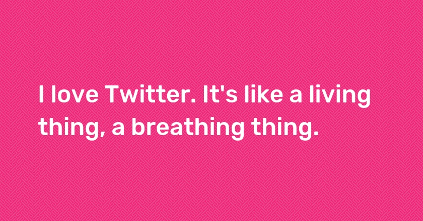 I love Twitter. It's like a living thing, a breathing thing.