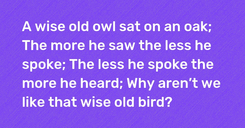 A wise old owl sat on an oak; The more he saw the less he spoke; The less he spoke the more he heard; Why aren’t we like that wise old bird?