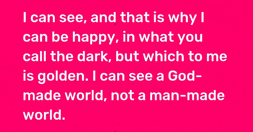 I can see, and that is why I can be happy, in what you call the dark, but which to me is golden. I can see a God-made world, not a man-made world.