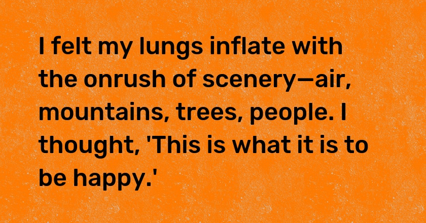 I felt my lungs inflate with the onrush of scenery—air, mountains, trees, people. I thought, 'This is what it is to be happy.'