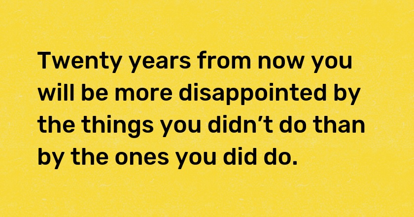 Twenty years from now you will be more disappointed by the things you didn’t do than by the ones you did do.