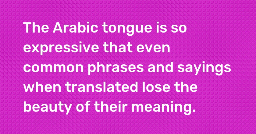 The Arabic tongue is so expressive that even common phrases and sayings when translated lose the beauty of their meaning.