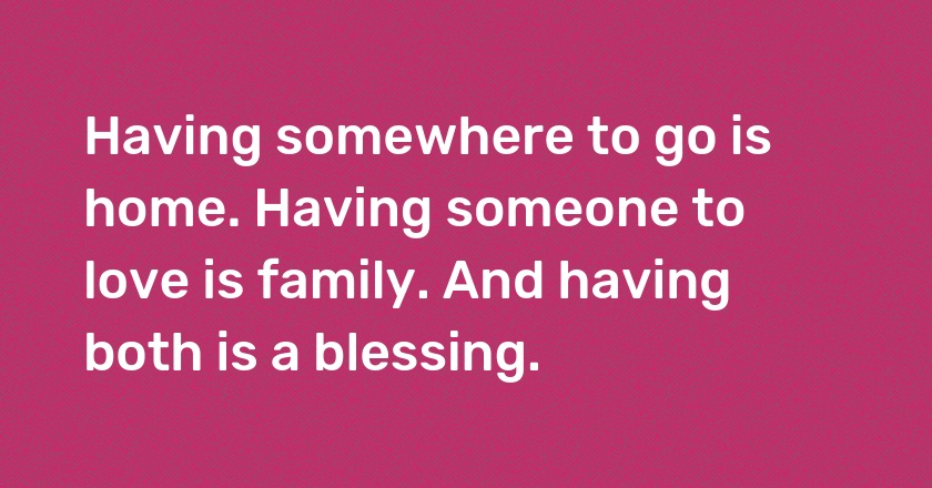 Having somewhere to go is home. Having someone to love is family. And having both is a blessing.