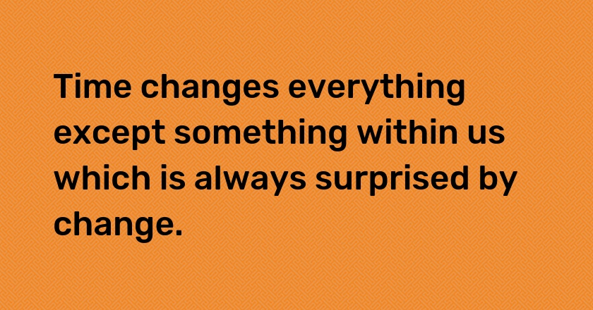 Time changes everything except something within us which is always surprised by change.