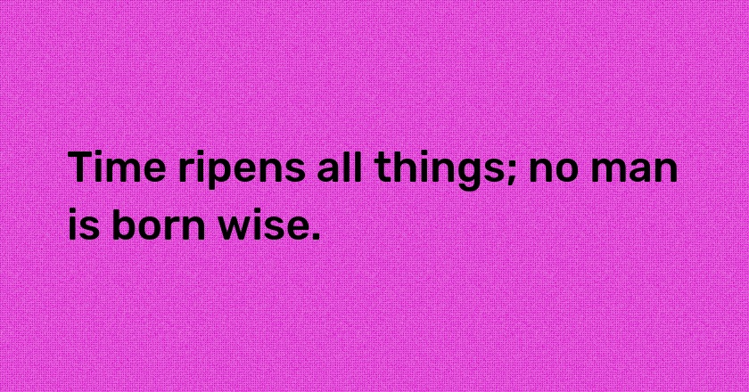 Time ripens all things; no man is born wise.