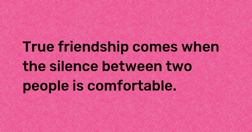 True friendship comes when the silence between two people is comfortable.