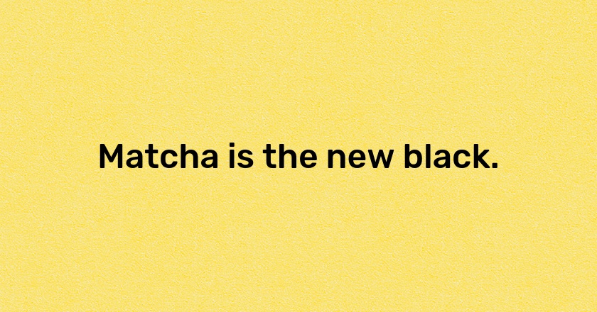 Matcha is the new black.