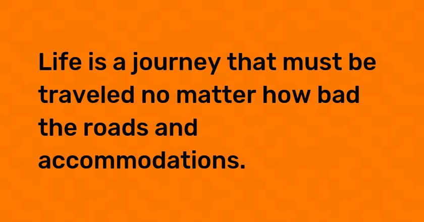 Life is a journey that must be traveled no matter how bad the roads and accommodations.