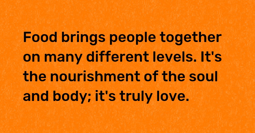 Food brings people together on many different levels. It's the nourishment of the soul and body; it's truly love.