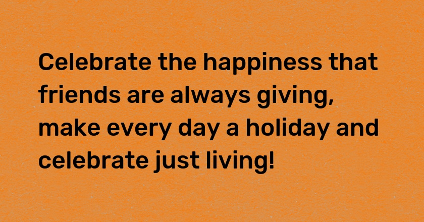 Celebrate the happiness that friends are always giving, make every day a holiday and celebrate just living!