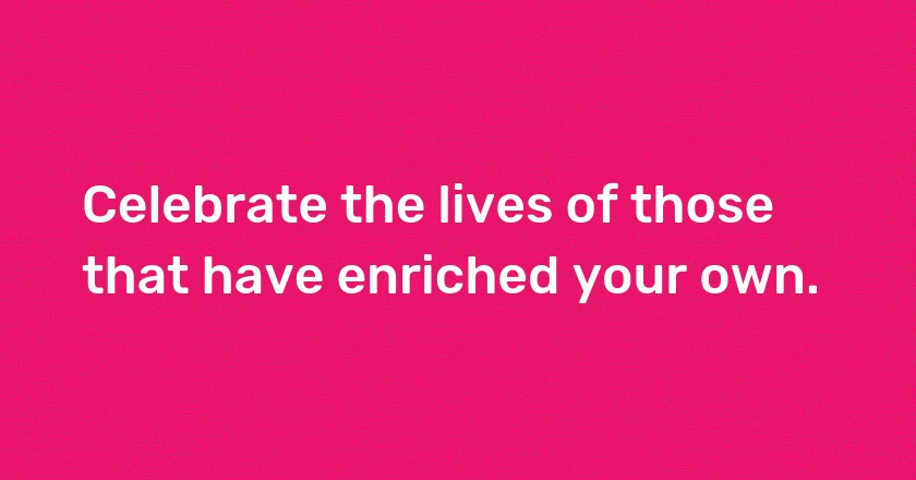 Celebrate the lives of those that have enriched your own.