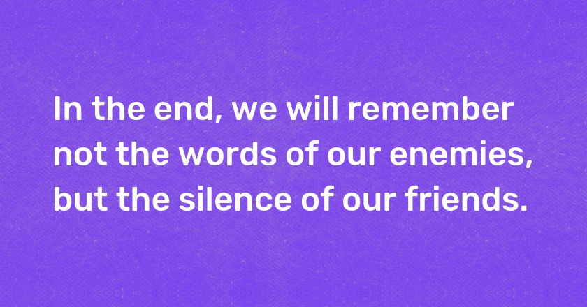 In the end, we will remember not the words of our enemies, but the silence of our friends.