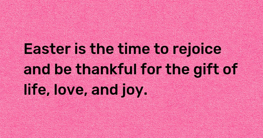 Easter is the time to rejoice and be thankful for the gift of life, love, and joy.