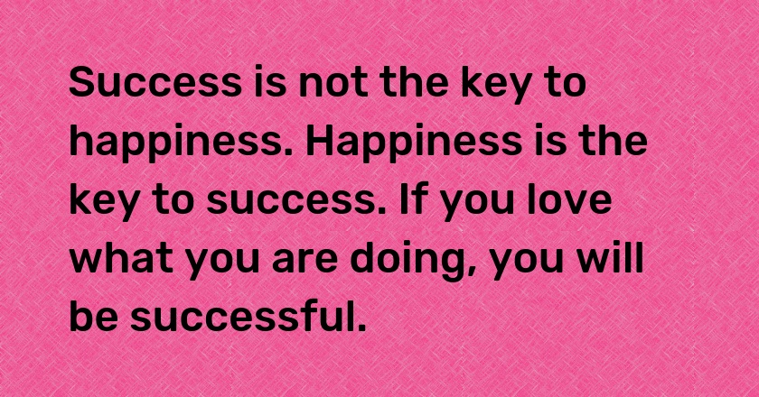 Success is not the key to happiness. Happiness is the key to success. If you love what you are doing, you will be successful.