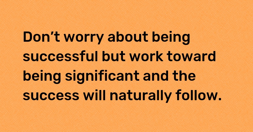 Don’t worry about being successful but work toward being significant and the success will naturally follow.