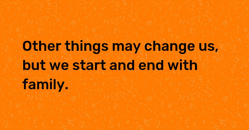 Other things may change us, but we start and end with family.