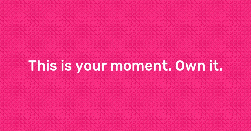 This is your moment. Own it.