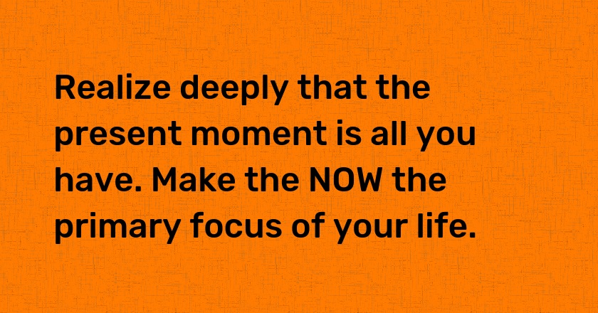 Realize deeply that the present moment is all you have. Make the NOW the primary focus of your life.