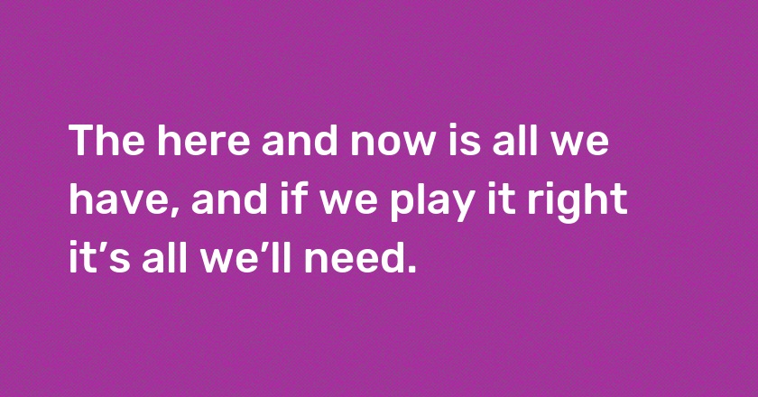 The here and now is all we have, and if we play it right it’s all we’ll need.