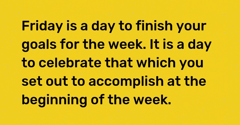 Friday is a day to finish your goals for the week. It is a day to celebrate that which you set out to accomplish at the beginning of the week.