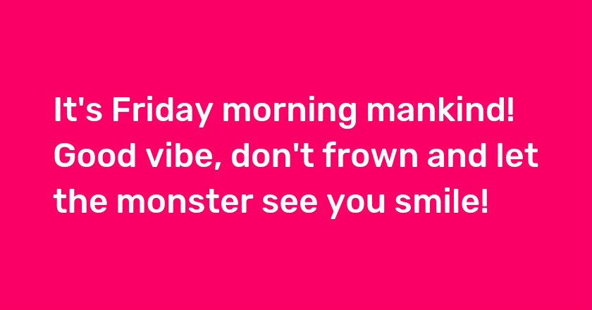 It's Friday morning mankind! Good vibe, don't frown and let the monster see you smile!