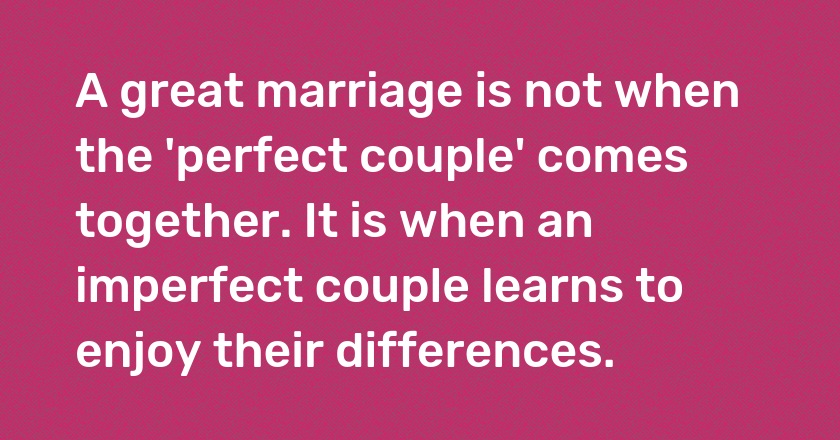 A great marriage is not when the 'perfect couple' comes together. It is when an imperfect couple learns to enjoy their differences.