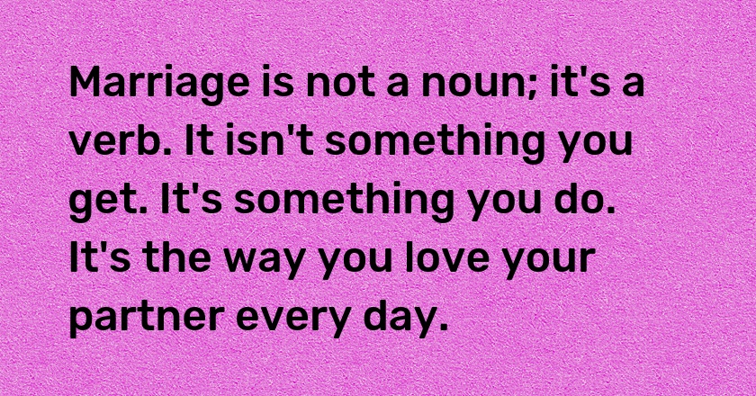 Marriage is not a noun; it's a verb. It isn't something you get. It's something you do. It's the way you love your partner every day.