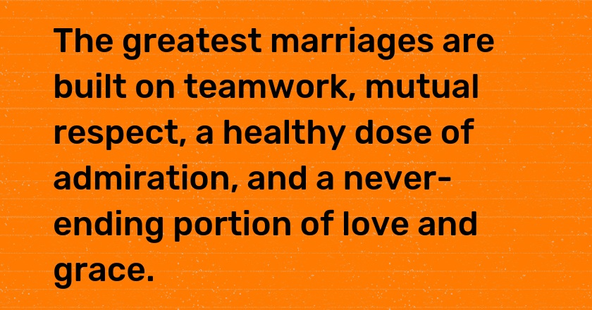 The greatest marriages are built on teamwork, mutual respect, a healthy dose of admiration, and a never-ending portion of love and grace.