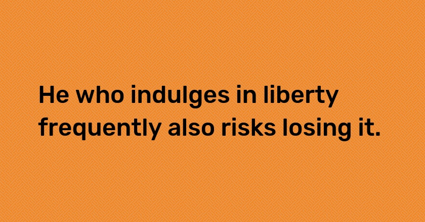 He who indulges in liberty frequently also risks losing it.