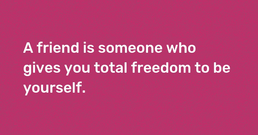 A friend is someone who gives you total freedom to be yourself.