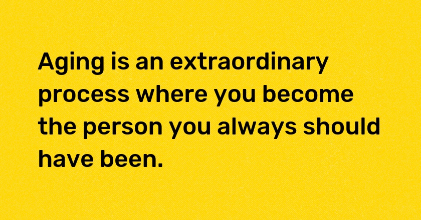 Aging is an extraordinary process where you become the person you always should have been.