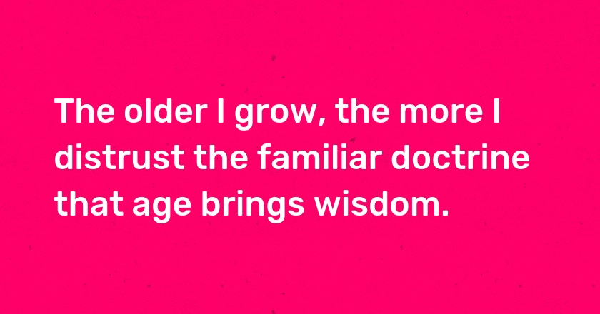 The older I grow, the more I distrust the familiar doctrine that age brings wisdom.