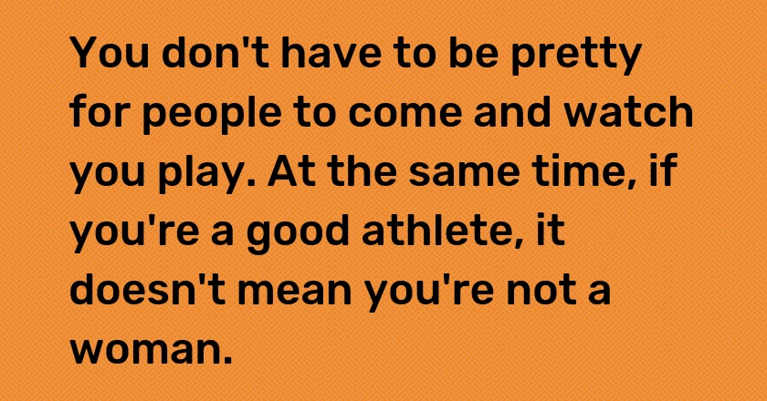 You don't have to be pretty for people to come and watch you play. At the same time, if you're a good athlete, it doesn't mean you're not a woman.