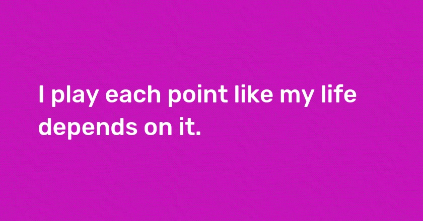 I play each point like my life depends on it.