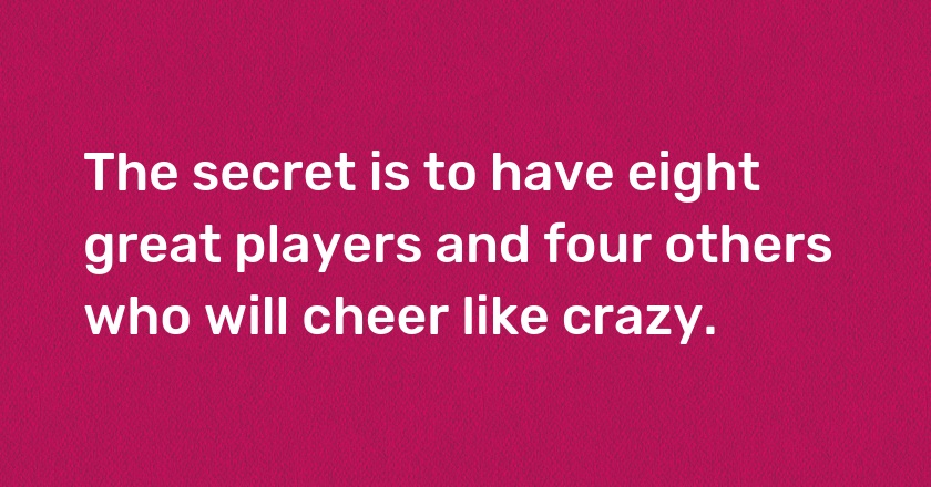 The secret is to have eight great players and four others who will cheer like crazy.