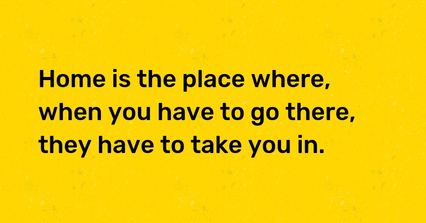 Home is the place where, when you have to go there, they have to take you in.