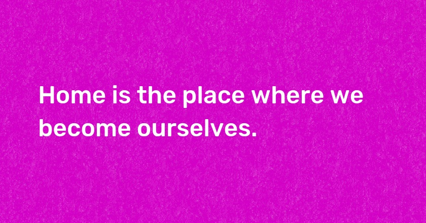 Home is the place where we become ourselves.