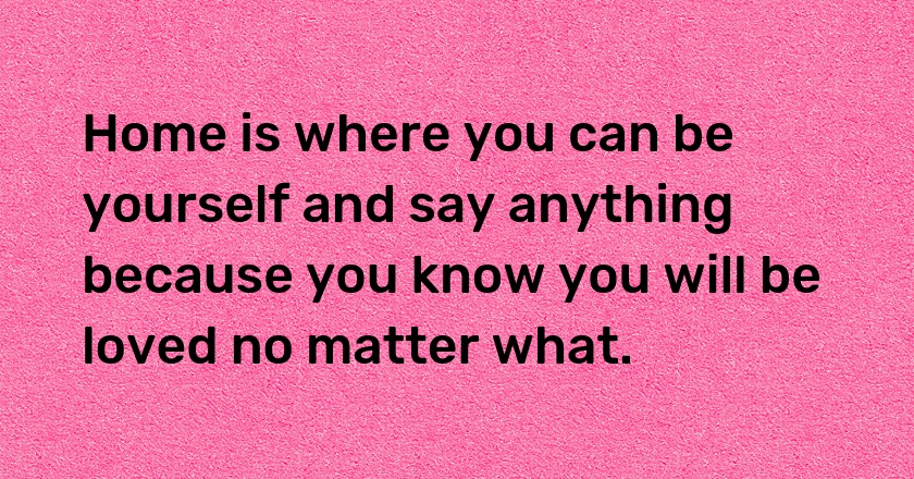 Home is where you can be yourself and say anything because you know you will be loved no matter what.