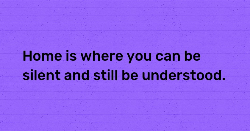 Home is where you can be silent and still be understood.