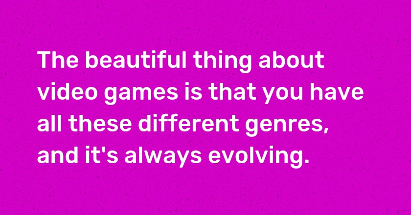 The beautiful thing about video games is that you have all these different genres, and it's always evolving.