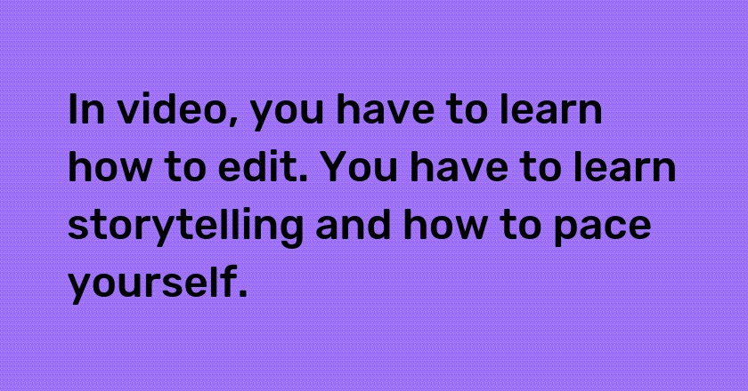 In video, you have to learn how to edit. You have to learn storytelling and how to pace yourself.