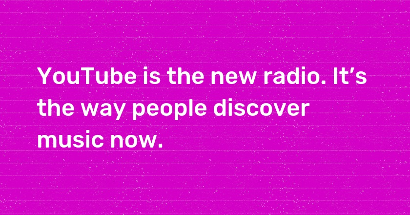 YouTube is the new radio. It’s the way people discover music now.