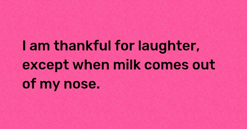 I am thankful for laughter, except when milk comes out of my nose.