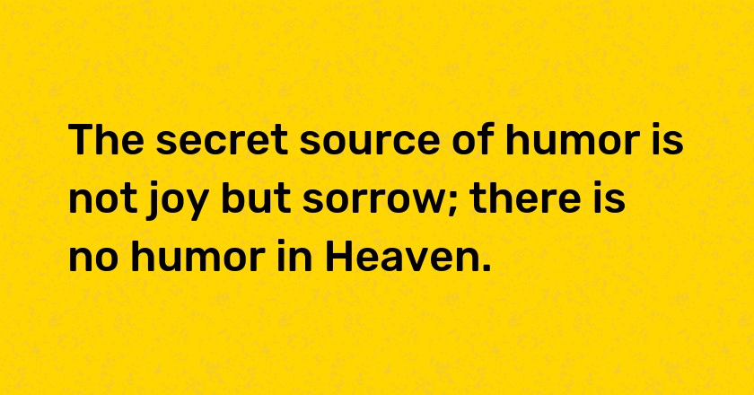 The secret source of humor is not joy but sorrow; there is no humor in Heaven.