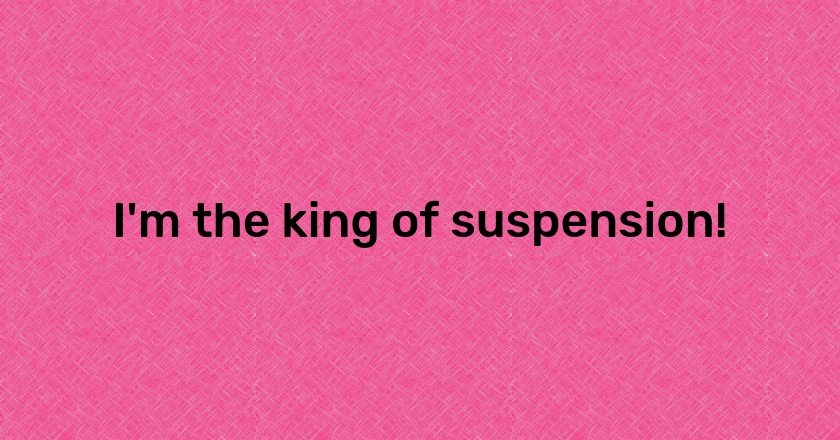 I'm the king of suspension!