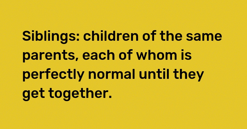 Siblings: children of the same parents, each of whom is perfectly normal until they get together.