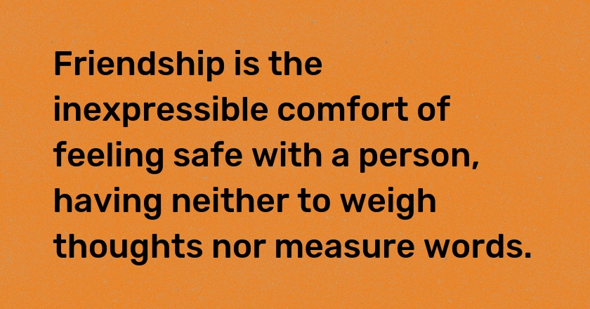 Friendship is the inexpressible comfort of feeling safe with a person, having neither to weigh thoughts nor measure words.