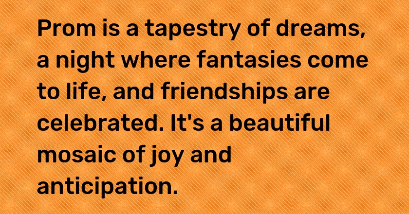 Prom is a tapestry of dreams, a night where fantasies come to life, and friendships are celebrated. It's a beautiful mosaic of joy and anticipation.