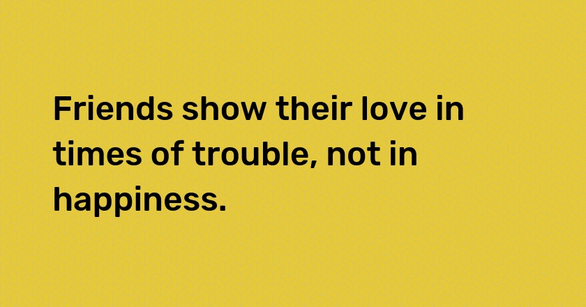 Friends show their love in times of trouble, not in happiness.